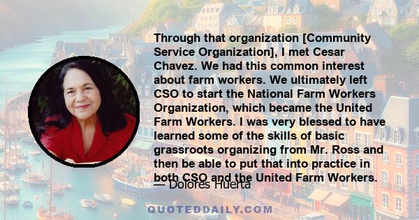 Through that organization [Community Service Organization], I met Cesar Chavez. We had this common interest about farm workers. We ultimately left CSO to start the National Farm Workers Organization, which became the