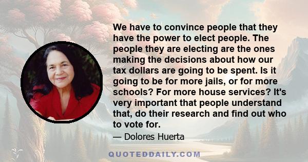 We have to convince people that they have the power to elect people. The people they are electing are the ones making the decisions about how our tax dollars are going to be spent. Is it going to be for more jails, or