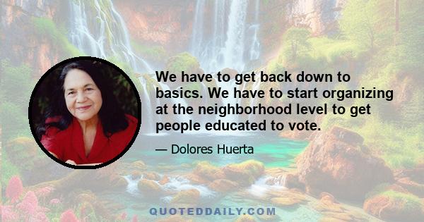 We have to get back down to basics. We have to start organizing at the neighborhood level to get people educated to vote.