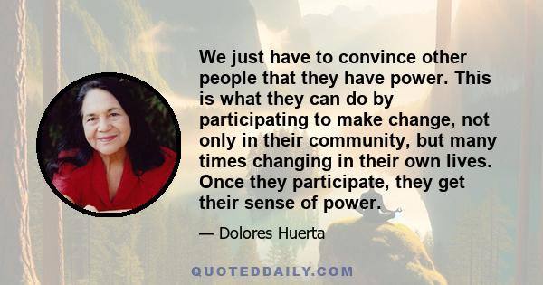 We just have to convince other people that they have power. This is what they can do by participating to make change, not only in their community, but many times changing in their own lives. Once they participate, they