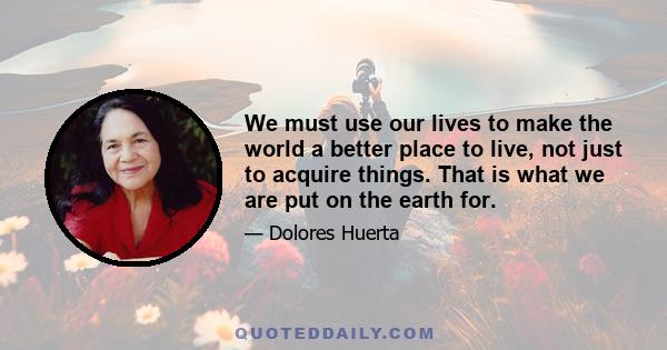 We must use our lives to make the world a better place to live, not just to acquire things. That is what we are put on the earth for.