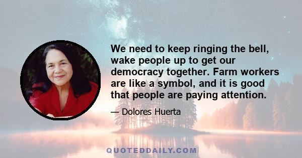 We need to keep ringing the bell, wake people up to get our democracy together. Farm workers are like a symbol, and it is good that people are paying attention.