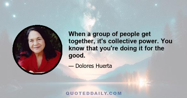 When a group of people get together, it's collective power. You know that you're doing it for the good.