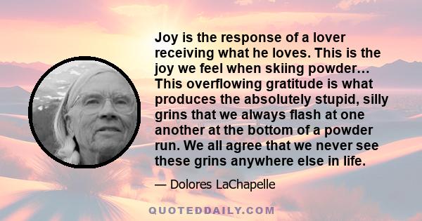 Joy is the response of a lover receiving what he loves. This is the joy we feel when skiing powder… This overflowing gratitude is what produces the absolutely stupid, silly grins that we always flash at one another at