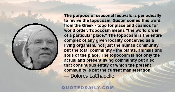 The purpose of seasonal festivals is periodically to revive the topocosm. Gaster coined this word from the Greek - topo for place and cosmos for world order. Topocosm means the world order of a particular place. The