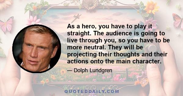 As a hero, you have to play it straight. The audience is going to live through you, so you have to be more neutral. They will be projecting their thoughts and their actions onto the main character.