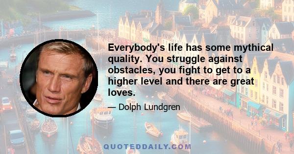 Everybody's life has some mythical quality. You struggle against obstacles, you fight to get to a higher level and there are great loves.