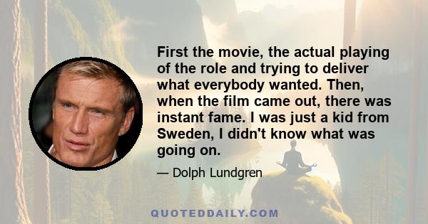 First the movie, the actual playing of the role and trying to deliver what everybody wanted. Then, when the film came out, there was instant fame. I was just a kid from Sweden, I didn't know what was going on.