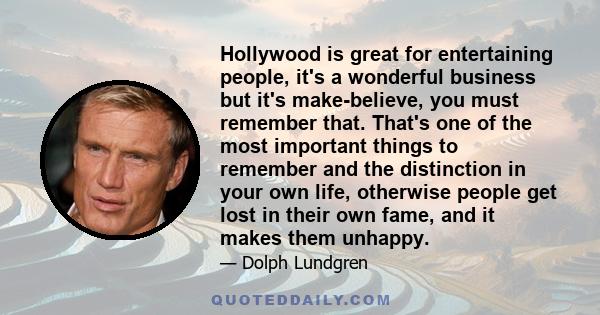 Hollywood is great for entertaining people, it's a wonderful business but it's make-believe, you must remember that. That's one of the most important things to remember and the distinction in your own life, otherwise