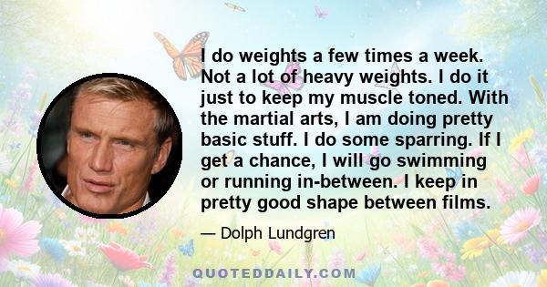 I do weights a few times a week. Not a lot of heavy weights. I do it just to keep my muscle toned. With the martial arts, I am doing pretty basic stuff. I do some sparring. If I get a chance, I will go swimming or