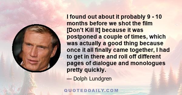 I found out about it probably 9 - 10 months before we shot the film [Don't Kill It] because it was postponed a couple of times, which was actually a good thing because once it all finally came together, I had to get in