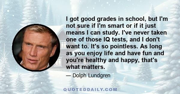 I got good grades in school, but I'm not sure if I'm smart or if it just means I can study. I've never taken one of those IQ tests, and I don't want to. It's so pointless. As long as you enjoy life and have fun and