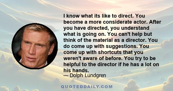 I know what its like to direct. You become a more considerate actor. After you have directed, you understand what is going on. You can't help but think of the material as a director. You do come up with suggestions. You 