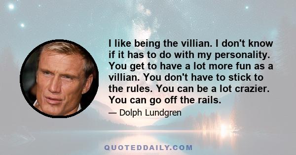 I like being the villian. I don't know if it has to do with my personality. You get to have a lot more fun as a villian. You don't have to stick to the rules. You can be a lot crazier. You can go off the rails.