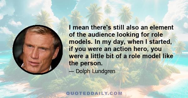 I mean there's still also an element of the audience looking for role models. In my day, when I started, if you were an action hero, you were a little bit of a role model like the person.