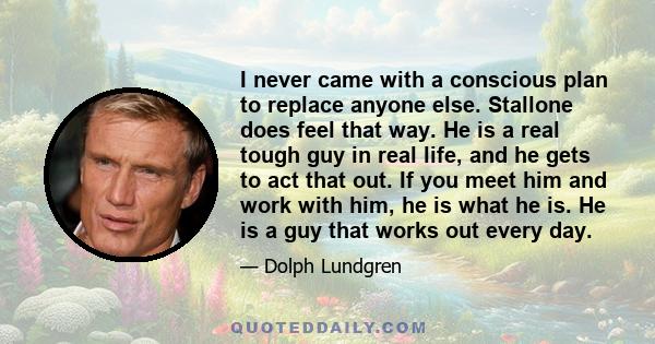 I never came with a conscious plan to replace anyone else. Stallone does feel that way. He is a real tough guy in real life, and he gets to act that out. If you meet him and work with him, he is what he is. He is a guy