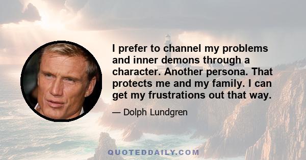 I prefer to channel my problems and inner demons through a character. Another persona. That protects me and my family. I can get my frustrations out that way.