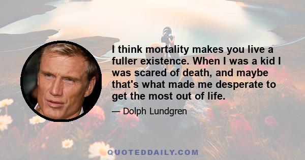 I think mortality makes you live a fuller existence. When I was a kid I was scared of death, and maybe that's what made me desperate to get the most out of life.