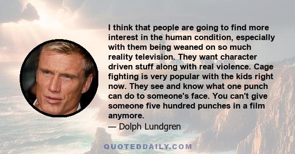 I think that people are going to find more interest in the human condition, especially with them being weaned on so much reality television. They want character driven stuff along with real violence. Cage fighting is