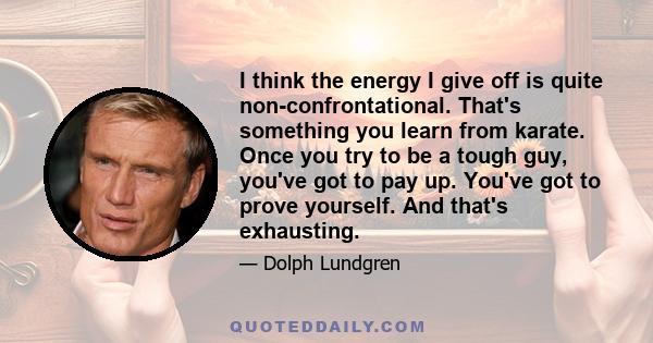 I think the energy I give off is quite non-confrontational. That's something you learn from karate. Once you try to be a tough guy, you've got to pay up. You've got to prove yourself. And that's exhausting.