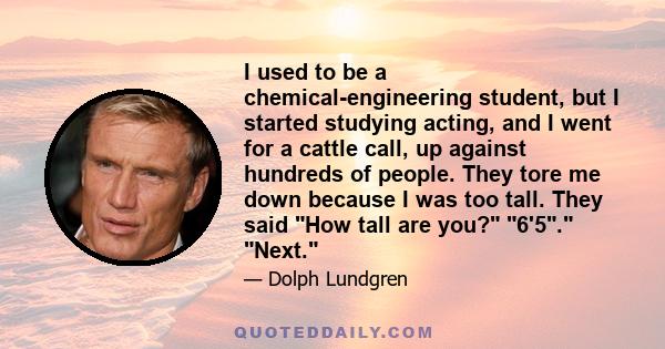 I used to be a chemical-engineering student, but I started studying acting, and I went for a cattle call, up against hundreds of people. They tore me down because I was too tall. They said How tall are you? 6'5. Next.