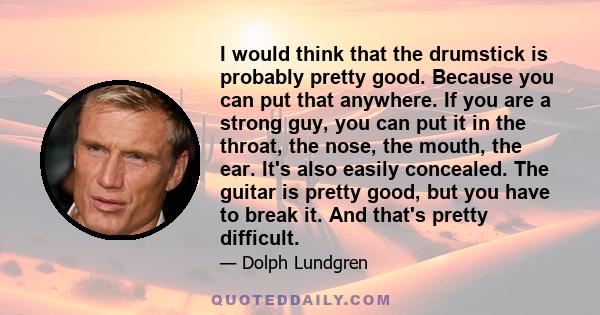 I would think that the drumstick is probably pretty good. Because you can put that anywhere. If you are a strong guy, you can put it in the throat, the nose, the mouth, the ear. It's also easily concealed. The guitar is 