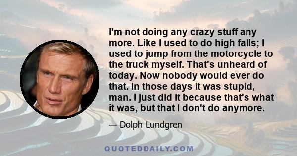 I'm not doing any crazy stuff any more. Like I used to do high falls; I used to jump from the motorcycle to the truck myself. That's unheard of today. Now nobody would ever do that. In those days it was stupid, man. I