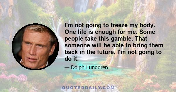 I'm not going to freeze my body. One life is enough for me. Some people take this gamble. That someone will be able to bring them back in the future. I'm not going to do it.