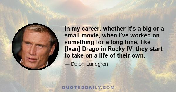 In my career, whether it's a big or a small movie, when I've worked on something for a long time, like [Ivan] Drago in Rocky IV, they start to take on a life of their own.