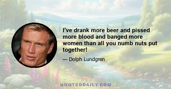 I've drank more beer and pissed more blood and banged more women than all you numb nuts put together!