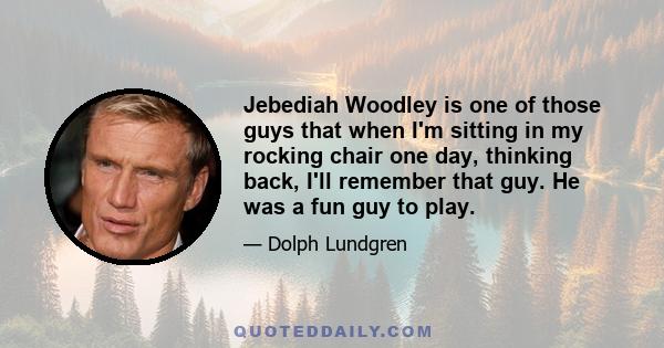 Jebediah Woodley is one of those guys that when I'm sitting in my rocking chair one day, thinking back, I'll remember that guy. He was a fun guy to play.