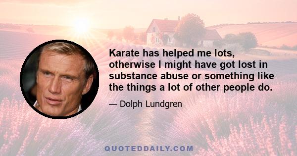 Karate has helped me lots, otherwise I might have got lost in substance abuse or something like the things a lot of other people do.