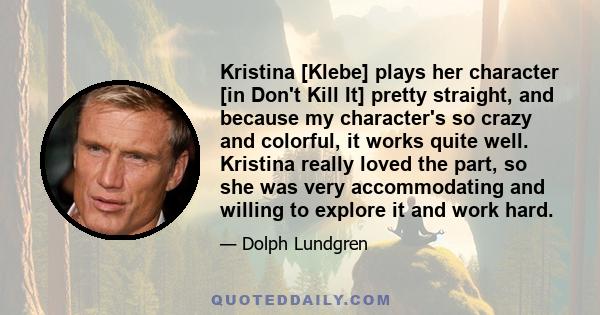 Kristina [Klebe] plays her character [in Don't Kill It] pretty straight, and because my character's so crazy and colorful, it works quite well. Kristina really loved the part, so she was very accommodating and willing