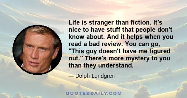 Life is stranger than fiction. It's nice to have stuff that people don't know about. And it helps when you read a bad review. You can go, This guy doesn't have me figured out. There's more mystery to you than they