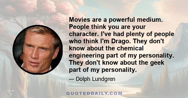 Movies are a powerful medium. People think you are your character. I've had plenty of people who think I'm Drago. They don't know about the chemical engineering part of my personality. They don't know about the geek