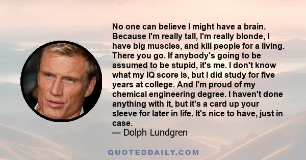 No one can believe I might have a brain. Because I'm really tall, I'm really blonde, I have big muscles, and kill people for a living. There you go. If anybody's going to be assumed to be stupid, it's me. I don't know