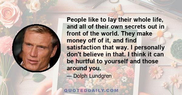 People like to lay their whole life, and all of their own secrets out in front of the world. They make money off of it, and find satisfaction that way. I personally don't believe in that. I think it can be hurtful to