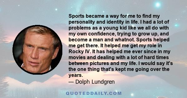 Sports became a way for me to find my personality and identity in life. I had a lot of problems as a young kid like we all do with my own confidence, trying to grow up, and become a man and whatnot. Sports helped me get 