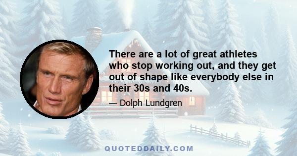 There are a lot of great athletes who stop working out, and they get out of shape like everybody else in their 30s and 40s.