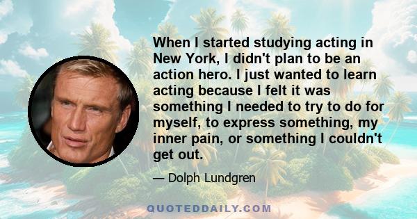 When I started studying acting in New York, I didn't plan to be an action hero. I just wanted to learn acting because I felt it was something I needed to try to do for myself, to express something, my inner pain, or