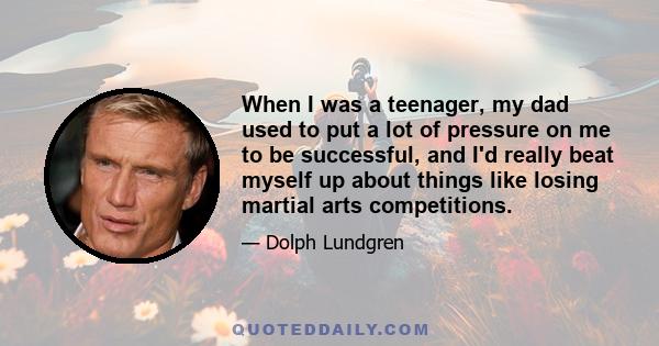 When I was a teenager, my dad used to put a lot of pressure on me to be successful, and I'd really beat myself up about things like losing martial arts competitions.