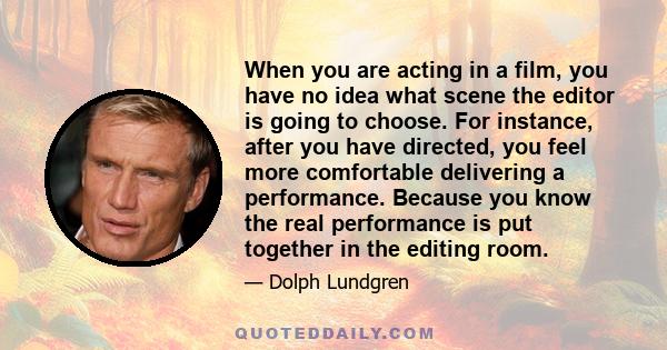 When you are acting in a film, you have no idea what scene the editor is going to choose. For instance, after you have directed, you feel more comfortable delivering a performance. Because you know the real performance