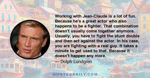 Working with Jean-Claude is a lot of fun. Because he's a great actor who also happens to be a fighter. That combination doesn't usually come together anymore. Usually, you have to fight the stunt double and then act