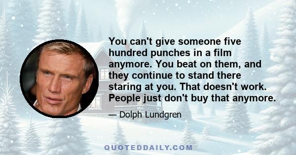 You can't give someone five hundred punches in a film anymore. You beat on them, and they continue to stand there staring at you. That doesn't work. People just don't buy that anymore.