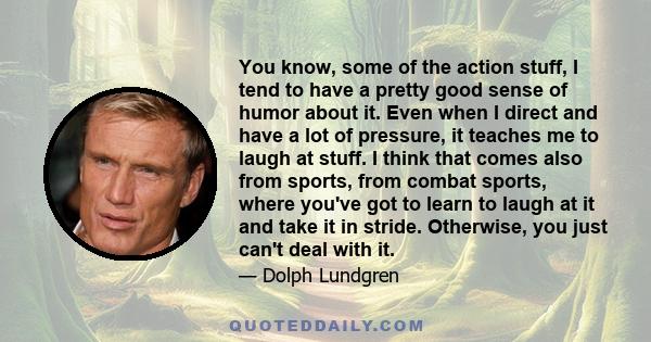 You know, some of the action stuff, I tend to have a pretty good sense of humor about it. Even when I direct and have a lot of pressure, it teaches me to laugh at stuff. I think that comes also from sports, from combat