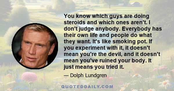 You know which guys are doing steroids and which ones aren't. I don't judge anybody. Everybody has their own life and people do what they want. It's like smoking pot. If you experiment with it, it doesn't mean you're