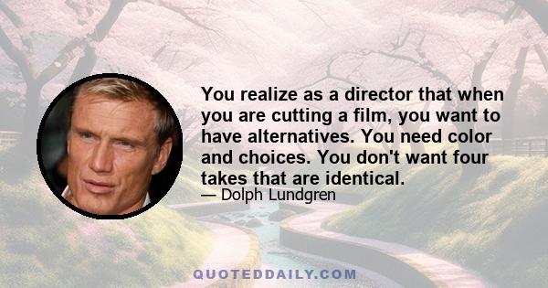 You realize as a director that when you are cutting a film, you want to have alternatives. You need color and choices. You don't want four takes that are identical.