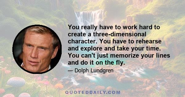 You really have to work hard to create a three-dimensional character. You have to rehearse and explore and take your time. You can't just memorize your lines and do it on the fly.