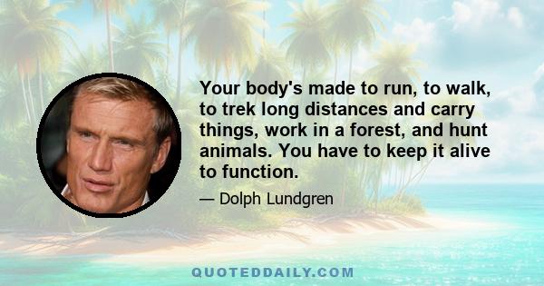 Your body's made to run, to walk, to trek long distances and carry things, work in a forest, and hunt animals. You have to keep it alive to function.