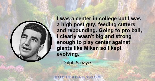 I was a center in college but I was a high post guy, feeding cutters and rebounding. Going to pro ball, I clearly wasn't big and strong enough to play center against giants like Mikan so I kept evolving.